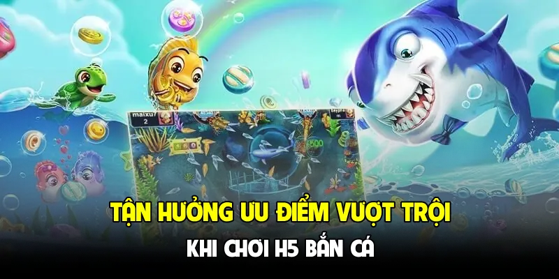 Tận hưởng ưu điểm vượt trội khi chơi H5 bắn cá